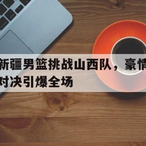 C7娱乐官方网站-新疆男篮挑战山西队，豪情对决引爆全场(cba新疆山西)