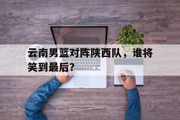 关于云南男篮对阵陕西队，谁将笑到最后？的信息