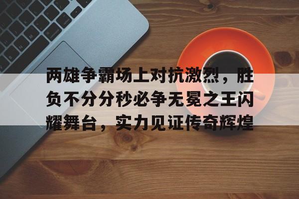 两雄争霸场上对抗激烈，胜负不分分秒必争无冕之王闪耀舞台，实力见证传奇辉煌