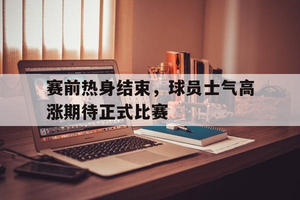 关于赛前热身结束，球员士气高涨期待正式比赛的信息
