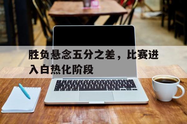 胜负悬念五分之差，比赛进入白热化阶段的简单介绍